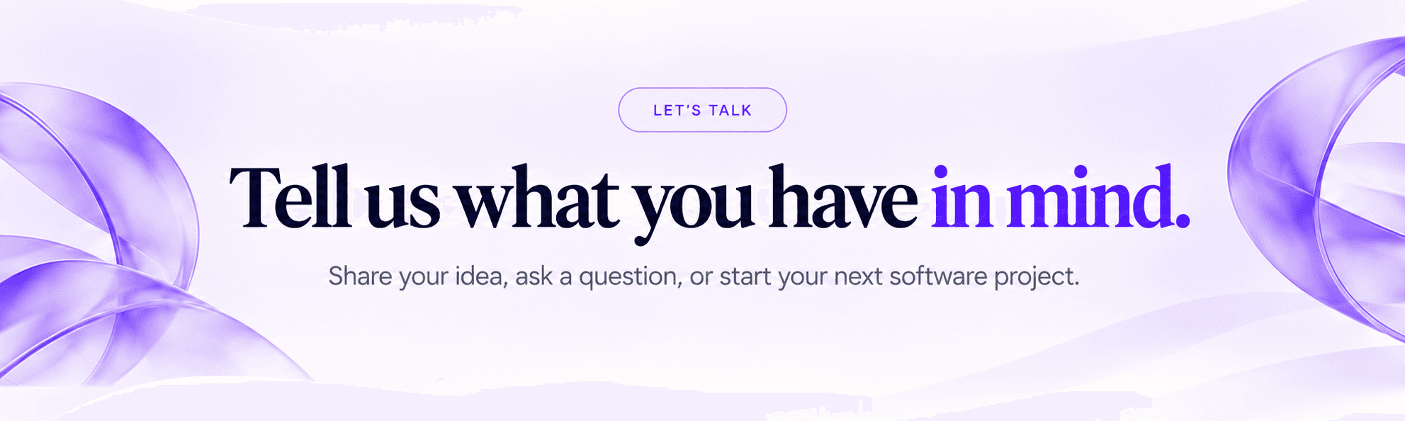 Tell us what you have in mind. Share your idea, ask a question, or start your next software project.